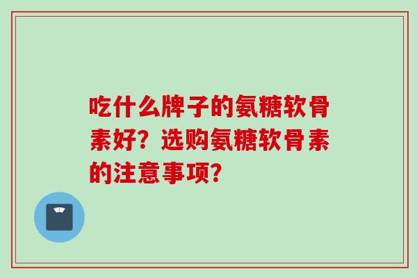 吃什么牌子的氨糖软骨素好？选购氨糖软骨素的注意事项？