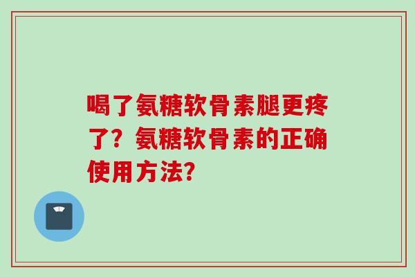 喝了氨糖软骨素腿更疼了?氨糖软骨素的正确使用方法? 喝了氨糖软骨素腿更疼了?氨糖软骨素的正确使用方法?
