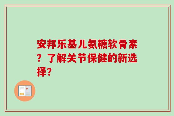 安邦乐基儿氨糖软骨素？了解关节保健的新选择？