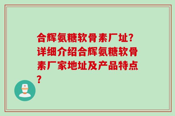 合辉氨糖软骨素厂址？详细介绍合辉氨糖软骨素厂家地址及产品特点？