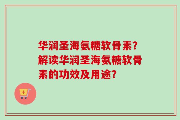 华润圣海氨糖软骨素？解读华润圣海氨糖软骨素的功效及用途？