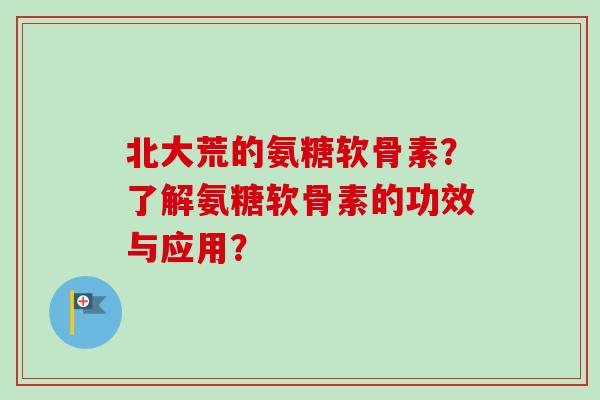 北大荒的氨糖软骨素？了解氨糖软骨素的功效与应用？