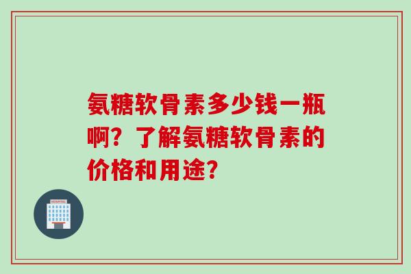 氨糖软骨素多少钱一瓶啊？了解氨糖软骨素的价格和用途？