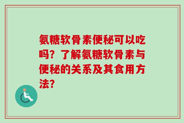氨糖软骨素便秘可以吃吗？了解氨糖软骨素与便秘的关系及其食用方法？