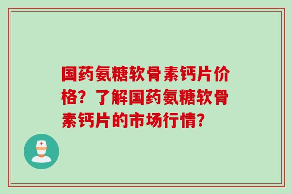 国药氨糖软骨素钙片价格?了解国药氨糖软骨素钙片的市场行情? 国药氨糖软骨素钙片价格?了解国药氨糖软骨素钙片的市场行情?