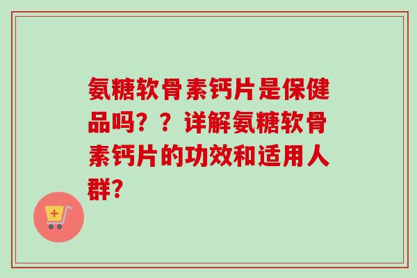 氨糖软骨素钙片是保健品吗？？详解氨糖软骨素钙片的功效和适用人群？