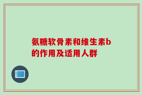 氨糖软骨素和维生素b的作用及适用人群