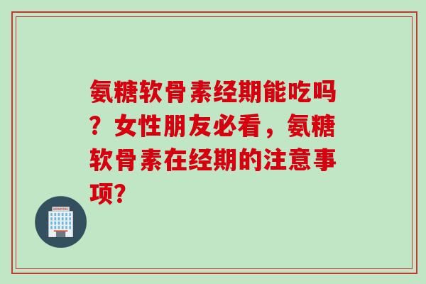 氨糖软骨素经期能吃吗？女性朋友必看，氨糖软骨素在经期的注意事项？