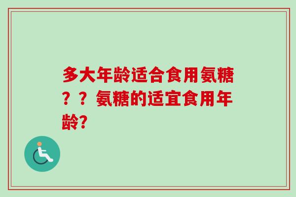 多大年龄适合食用氨糖??氨糖的适宜食用年龄? 多大年龄适合食用氨糖??氨糖的适宜食用年龄?
