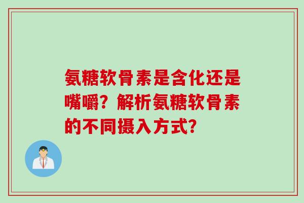 氨糖软骨素是含化还是嘴嚼？解析氨糖软骨素的不同摄入方式？