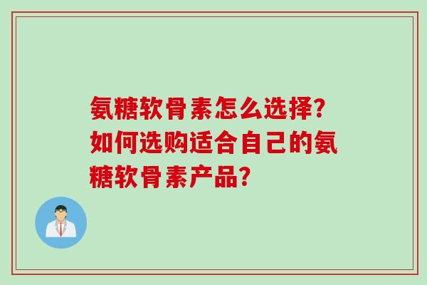氨糖软骨素怎么选择？如何选购适合自己的氨糖软骨素产品？