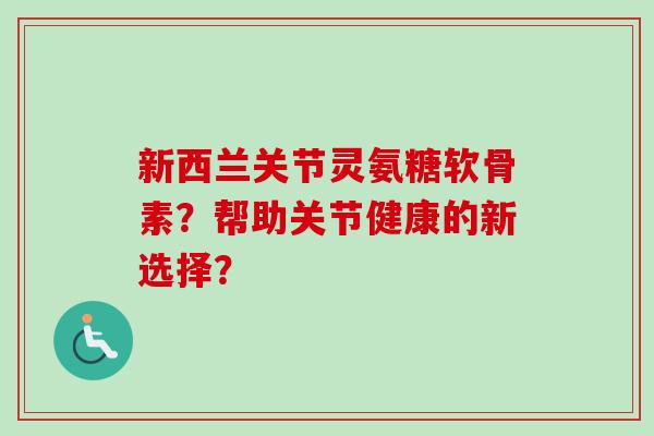 新西兰关节灵氨糖软骨素？帮助关节健康的新选择？