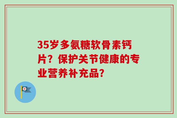 35岁多氨糖软骨素钙片？保护关节健康的专业营养补充品？