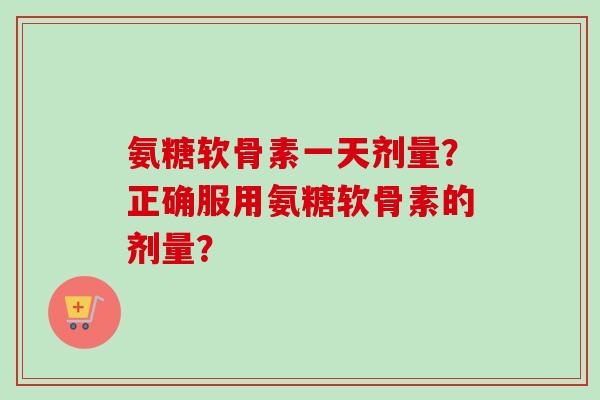 氨糖软骨素一天剂量？正确服用氨糖软骨素的剂量？