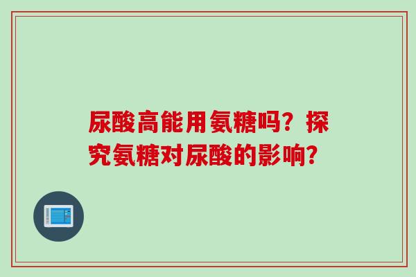 尿酸高能用氨糖吗?探究氨糖对尿酸的影响? 尿酸高能用氨糖吗?探究氨糖对尿酸的影响?