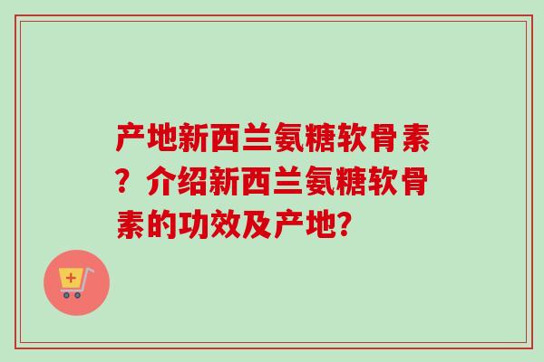 产地新西兰氨糖软骨素?介绍新西兰氨糖软骨素的功效及产地? 产地新西兰氨糖软骨素?介绍新西兰氨糖软骨素的功效及产地?