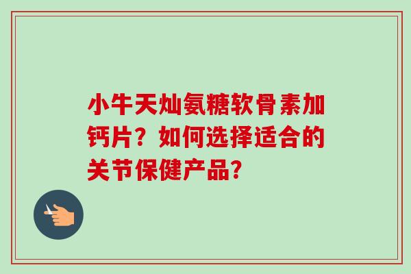 小牛天灿氨糖软骨素加钙片？如何选择适合的关节保健产品？