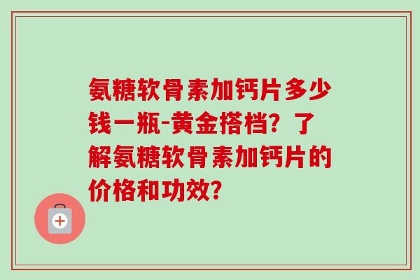 氨糖软骨素加钙片多少钱一瓶-黄金搭档？了解氨糖软骨素加钙片的价格和功效？