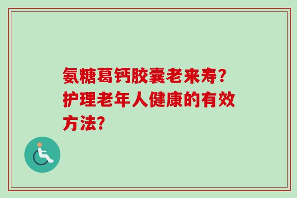 氨糖葛钙胶囊老来寿？护理老年人健康的有效方法？