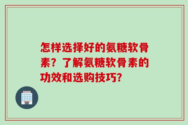 怎样选择好的氨糖软骨素?了解氨糖软骨素的功效和选购技巧? 怎样选择好的氨糖软骨素?了解氨糖软骨素的功效和选购技巧?