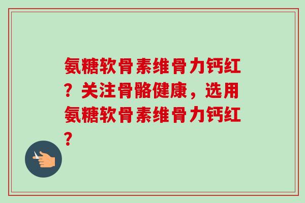 氨糖软骨素维骨力钙红?关注骨骼健康,选用氨糖软骨素维骨力钙红? 氨糖软骨素维骨力钙红?关注骨骼健康,选用氨糖软骨素维骨力钙红?