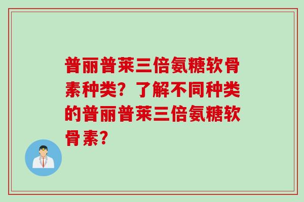 普丽普莱三倍氨糖软骨素种类？了解不同种类的普丽普莱三倍氨糖软骨素？