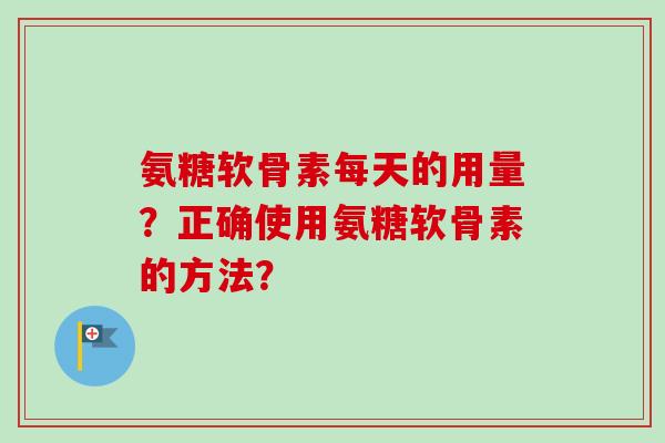 氨糖软骨素每天的用量？正确使用氨糖软骨素的方法？