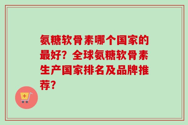 氨糖软骨素哪个国家的最好？全球氨糖软骨素生产国家排名及品牌推荐？