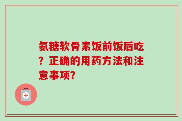 氨糖软骨素饭前饭后吃？正确的用药方法和注意事项？