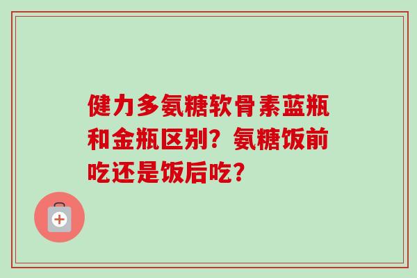 健力多氨糖软骨素蓝瓶和金瓶区别?氨糖饭前吃还是饭后吃? 健力多氨糖软骨素蓝瓶和金瓶区别?氨糖饭前吃还是饭后吃?