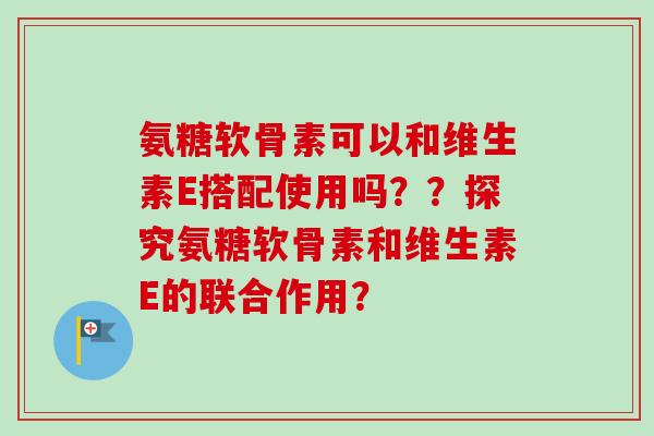 氨糖软骨素可以和维生素E搭配使用吗？？探究氨糖软骨素和维生素E的联合作用？