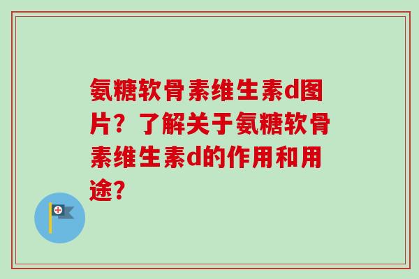 氨糖软骨素维生素d图片？了解关于氨糖软骨素维生素d的作用和用途？