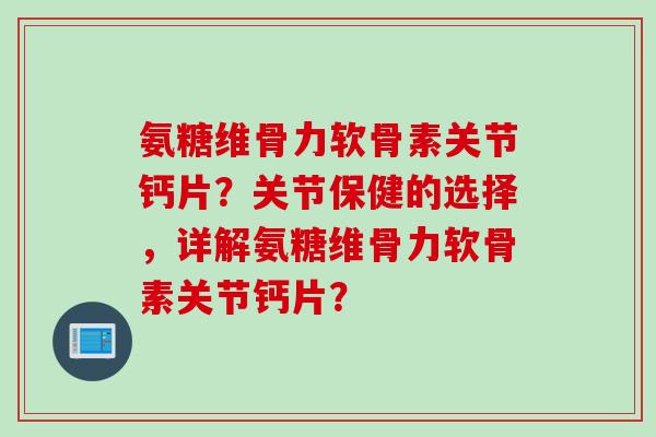 氨糖维骨力软骨素关节钙片？关节保健的选择，详解氨糖维骨力软骨素关节钙片？