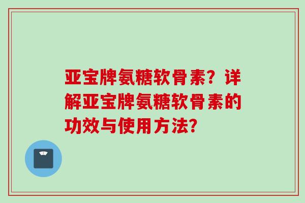 亚宝牌氨糖软骨素？详解亚宝牌氨糖软骨素的功效与使用方法？