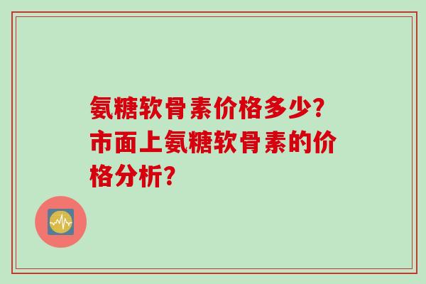 氨糖软骨素价格多少?市面上氨糖软骨素的价格分析? 氨糖软骨素价格多少?市面上氨糖软骨素的价格分析?