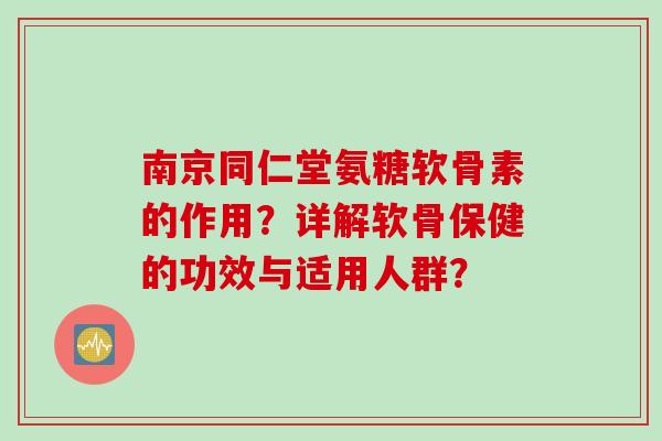 南京同仁堂氨糖软骨素的作用？详解软骨保健的功效与适用人群？