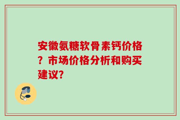 安徽氨糖软骨素钙价格？市场价格分析和购买建议？