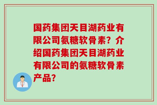 国药集团天目湖药业有限公司氨糖软骨素？介绍国药集团天目湖药业有限公司的氨糖软骨素产品？