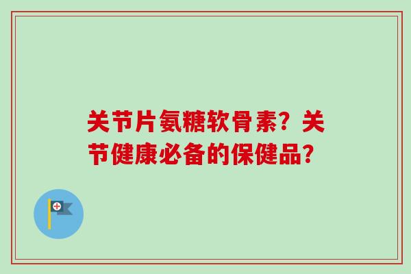 关节片氨糖软骨素？关节健康必备的保健品？