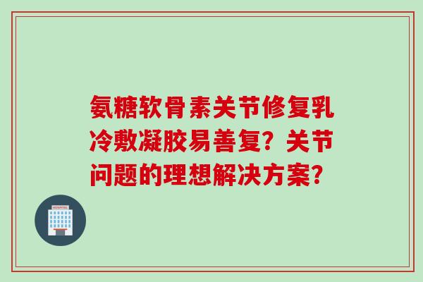 氨糖软骨素关节修复乳冷敷凝胶易善复？关节问题的理想解决方案？