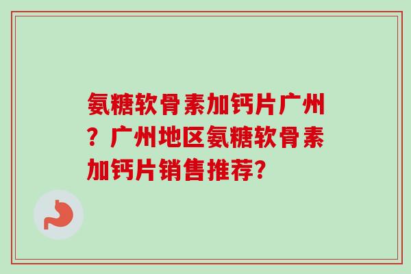 氨糖软骨素加钙片广州？广州地区氨糖软骨素加钙片销售推荐？