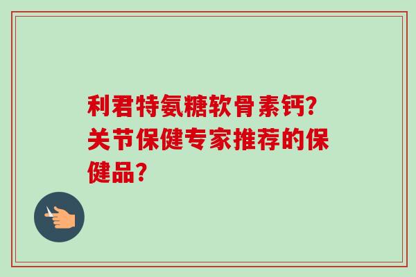 利君特氨糖软骨素钙?关节保健专家推荐的保健品? 利君特氨糖软骨素钙?关节保健专家推荐的保健品?