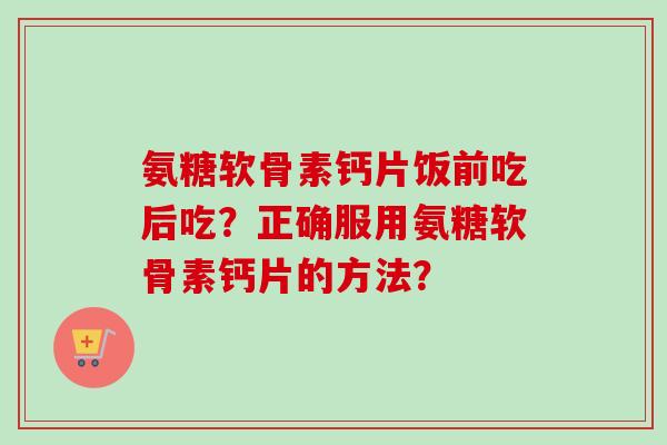氨糖软骨素钙片饭前吃后吃？正确服用氨糖软骨素钙片的方法？