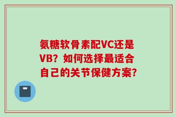 氨糖软骨素配VC还是VB？如何选择最适合自己的关节保健方案？