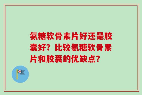 氨糖软骨素片好还是胶囊好？比较氨糖软骨素片和胶囊的优缺点？