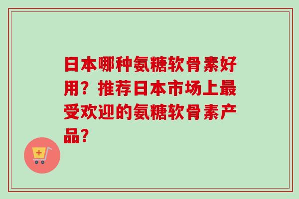 日本哪种氨糖软骨素好用？推荐日本市场上最受欢迎的氨糖软骨素产品？