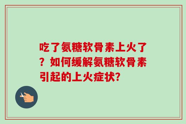 吃了氨糖软骨素上火了？如何缓解氨糖软骨素引起的上火症状？