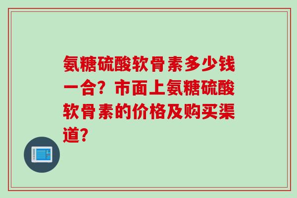 氨糖硫酸软骨素多少钱一合?市面上氨糖硫酸软骨素的价格及购买渠道? 氨糖硫酸软骨素多少钱一合?市面上氨糖硫酸软骨素的价格及购买渠道?
