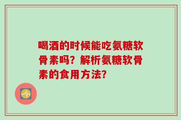 喝酒的时候能吃氨糖软骨素吗？解析氨糖软骨素的食用方法？