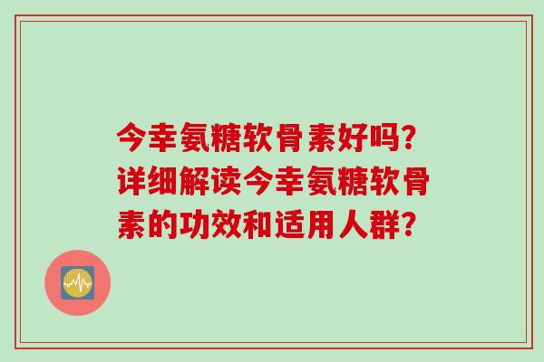 今幸氨糖软骨素好吗？详细解读今幸氨糖软骨素的功效和适用人群？